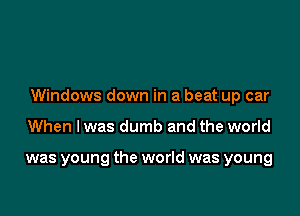 Windows down in a beat up car

When I was dumb and the world

was young the world was young