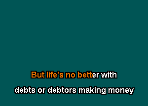 But life's no better with

debts or debtors making money