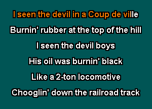I seen the devil in a Coup de ville
Burnin' rubber at the top ofthe hill
I seen the devil boys
His oil was burnin' black
Like a2-ton locomotive

Chooglin' down the railroad track