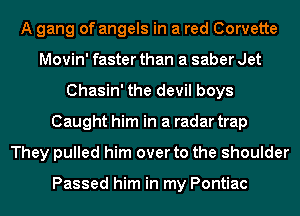 A gang of angels in a red Corvette
Movin' faster than a saber Jet
Chasin' the devil boys
Caught him in a radar trap
They pulled him over to the shoulder

Passed him in my Pontiac