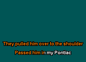 They pulled him over to the shoulder

Passed him in my Pontiac