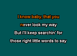 I know baby, that you
never look my way

But I'll keep searchin' for

those right little words to say