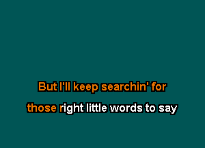 But I'll keep searchin' for

those right little words to say