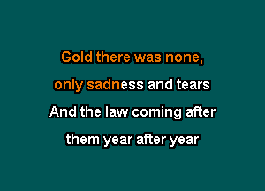 Gold there was none,

only sadness and tears

And the law coming after

them year after year