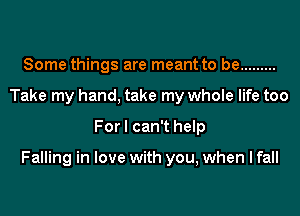 Some things are meant to be .........
Take my hand, take my whole life too
For I can't help

Falling in love with you, when I fall