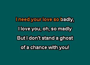 I need your love so badly,

I love you, oh, so madly

But I don't stand a ghost

of a chance with you!