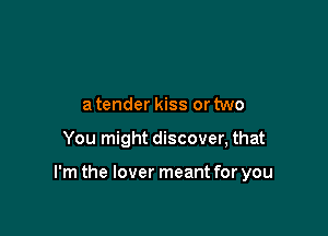 a tender kiss or two

You might discover, that

I'm the lover meant for you