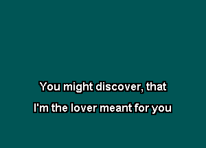 You might discover, that

I'm the lover meant for you
