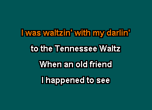 I was waltzin' with my darlin'

to the Tennessee Waltz
When an old friend

I happened to see