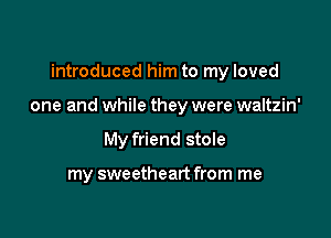 introduced him to my loved

one and while they were waltzin'

My friend stole

my sweetheart from me