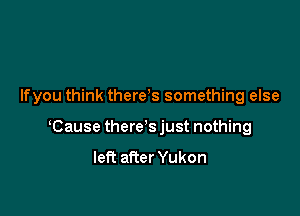 Ifyou think there s something else

Cause there's just nothing
left after Yukon