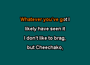 Whatever you've got I

likely have seen it
I don t like to brag,
but Cheechako,