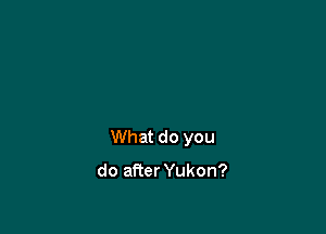 What do you

do afier Yukon?