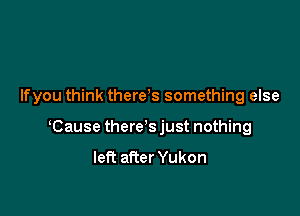 Ifyou think there s something else

Cause there's just nothing
left after Yukon