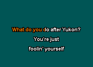 What do you do after Yukon?

You're just

foolin' yourself