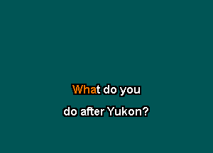 What do you

do afier Yukon?