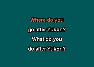 Where do you

go after Yukon?

What do you

do afier Yukon?