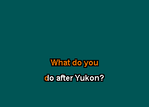What do you

do afier Yukon?