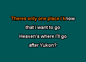 Theres only one place i know

that i want to go

Heaven's where i'll go

after Yukon?