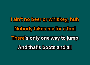 I ain't no beer or whiskey, huh

Nobody takes me for a fool

There's only one way to jump
And that's boots and all