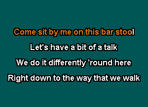 Come sit by me on this bar stool
Let's have a bit of a talk
We do it differently 'round here
Right down to the way that we walk