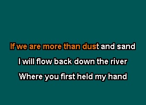 Ifwe are more than dust and sand

I will flow back down the river

Where you first held my hand