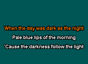 When the day was dark as the night
Pale blue lips ofthe morning

'Cause the darkness follow the light