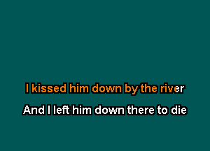 I kissed him down by the river

And I left him down there to die