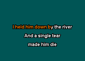 I held him down by the river

And a single tear

made him die