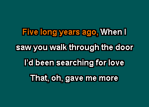 Five long years ago, When I

saw you walk through the door

Pd been searching for love

That, oh. gave me more