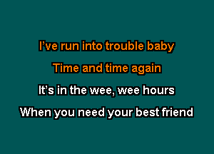 We run into trouble baby

Time and time again
IFS in the wee, wee hours

When you need your best friend