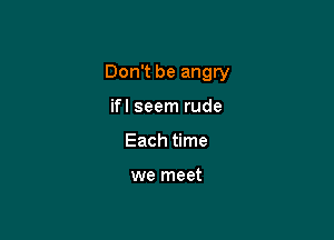 Don't be angry

ifl seem rude
Each time

we meet