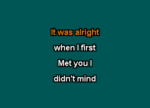 It was alright

when lflrst
Met you I
didn't mind