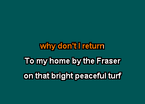 why don't I return

To my home by the Fraser

on that bright peaceful turf