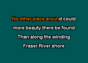 No other place around could

more beauty there be found

Than along the winding

Fraser River shore