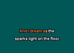 And I dream as the

sparks light on the floor
