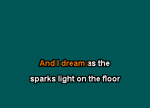 And I dream as the

sparks light on the floor