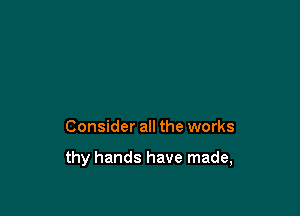 Consider all the works

thy hands have made,