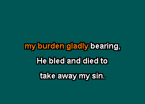 my burden gladly bearing,

He bled and died to

take away my sin.