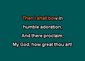 Then I shall bow in
humble adoration,

And there proclaim,

My God, how great thou art!