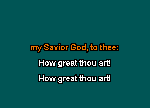 my Savior God, to theez

How great thou art!

How great thou art!