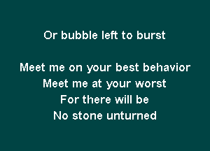 0r bubble left to burst

Meet me on your best behavior

Meet me at your worst
For there will be
No stone unturned