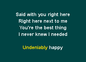 Said with you right here
Right here next to me
You're the best thing

I never knew I needed

Undeniably happy