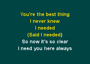 You're the best thing
I never knew
Ineeded

(Said I needed)
80 now it's so clear
I need you here always