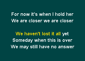 For now it's when I hold her
We are closer we are closer

We haven't lost it all yet
Someday when this is over
We may still have no answer