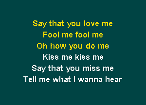 Say that you love me
Fool me fool me
Oh how you do me

Kiss me kiss me
Say that you miss me
Tell me what I wanna hear