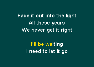 Fade it out into the light
All these years
We never get it right

P be waiting
I need to let it go