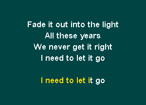 Fade it out into the light
All these years
We never get it right

I need to let it go

I need to let it go