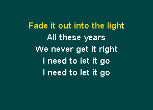 Fade it out into the light
All these years
We never get it right

I need to let it go
I need to let it go