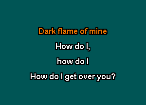 Dark flame of mine
How do I,

how do I

How do I get over you?